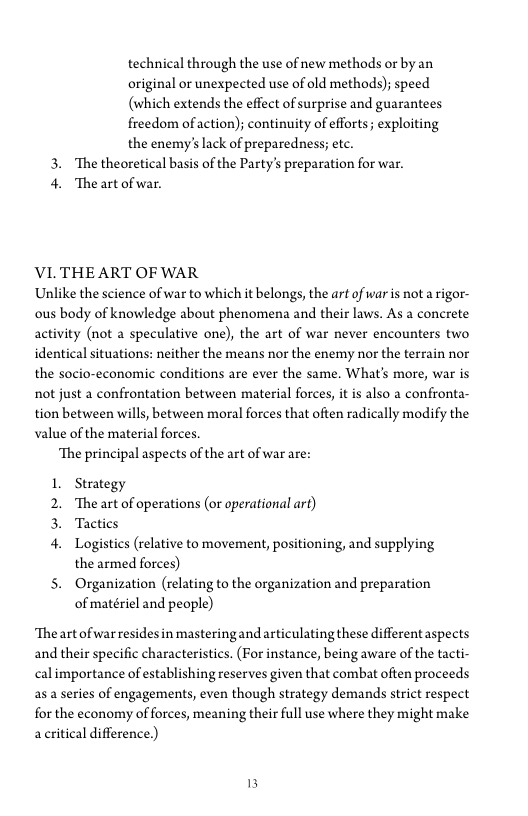 technical through the use of new methods or by an
original or unexpected use of old methods); speed
(which extends the effect of surprise and guarantees
freedom of action); continuity of efforts; exploiting
the enemy's lack of preparedness; ete.

3. The theoretical basis of the Party's preparation for war.

4. The art of war.

VI. THE ART OF WAR

Unlike the science of war to which it belongs, the art of war is not arigor-
ous body of knowledge about phenomena and their laws. As a concrete
activity (not a speculative one), the art of war never encounters two
identical situations: neither the means nor the enemy nor the terrain nor
the socio-economic conditions are ever the same. What's more, war is
not just a confrontation between material forces, it is also a confronta~
tion between wills, between moral forces that often radically modify the
value of the material forces.

‘The principal aspects of the art of war are:

Strategy
‘The art of operations (or operational art)
Tactics

eee

Logistics (relative to movement, positioning, and supplying
the armed forces)

5. Organization (relating to the organization and preparation
of matériel and people)

‘The art of war residesin mastering and articulating these differentaspects
and their specific characteristics. (For instance, being aware of the tacti-
cal importance of establishing reserves given that combat often proceeds
as.a series of engagements, even though strategy demands strict respect,
for the economy of forces, meaning their full use where they might make
accritical difference.)
